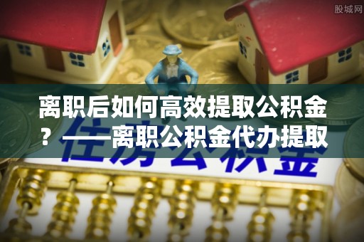云梦离职后如何高效提取公积金？——离职公积金代办提取全流程解析