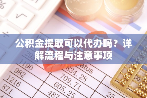 云梦公积金提取可以代办吗？详解流程与注意事项