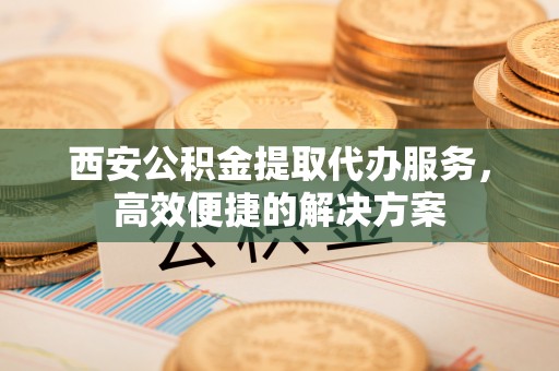 云梦西安公积金提取代办服务，高效便捷的解决方案
