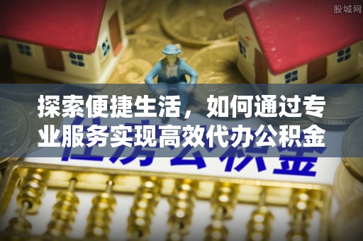 云梦探索便捷生活，如何通过专业服务实现高效代办公积金提取