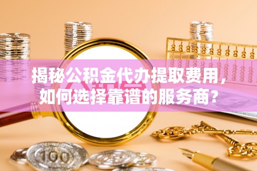 云梦揭秘公积金代办提取费用，如何选择靠谱的服务商？