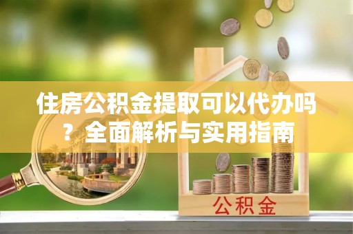 云梦住房公积金提取可以代办吗？全面解析与实用指南