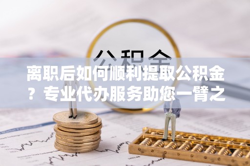 云梦离职后如何顺利提取公积金？专业代办服务助您一臂之力