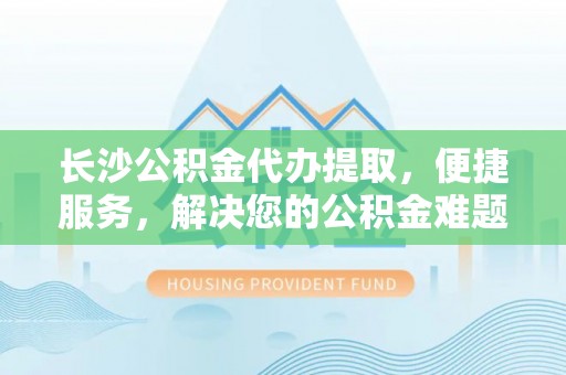 云梦长沙公积金代办提取，便捷服务，解决您的公积金难题