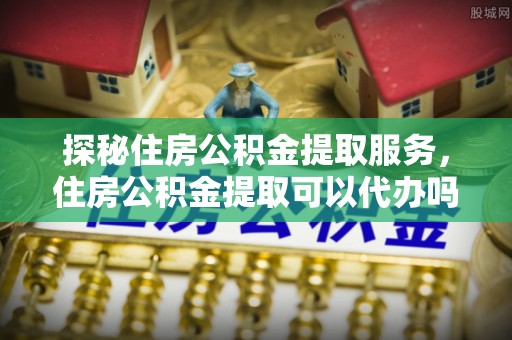 云梦探秘住房公积金提取服务，住房公积金提取可以代办吗的全方位解析