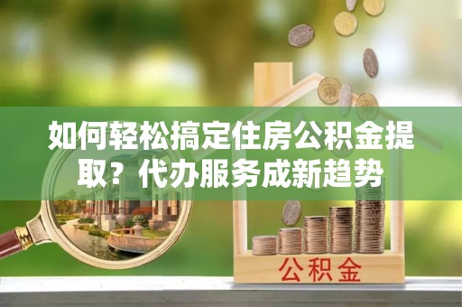 云梦如何轻松搞定住房公积金提取？代办服务成新趋势